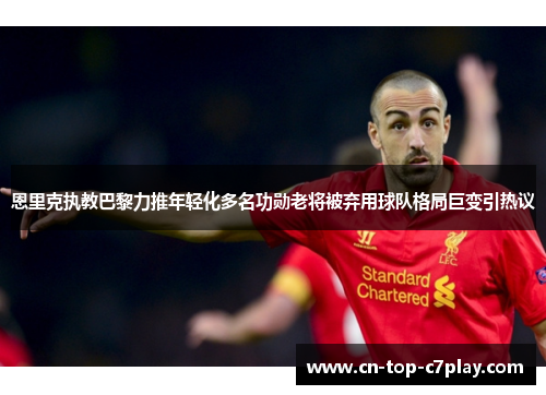 恩里克执教巴黎力推年轻化多名功勋老将被弃用球队格局巨变引热议